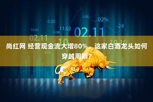 尚红网 经营现金流大增80%，这家白酒龙头如何穿越周期？