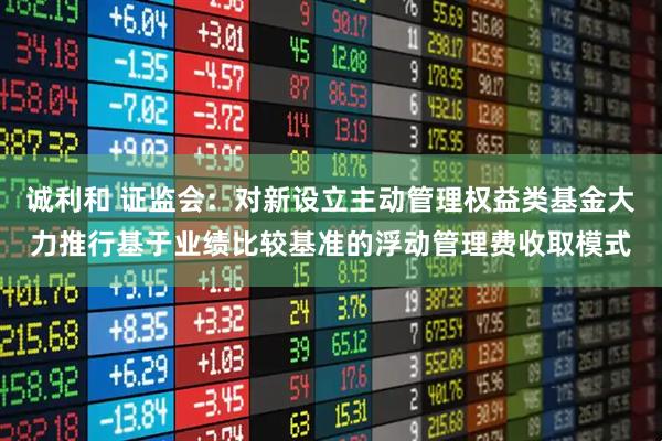 诚利和 证监会：对新设立主动管理权益类基金大力推行基于业绩比较基准的浮动管理费收取模式
