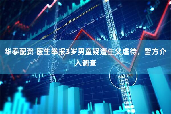 华泰配资 医生举报3岁男童疑遭生父虐待，警方介入调查