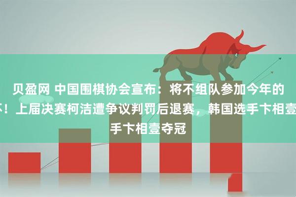 贝盈网 中国围棋协会宣布：将不组队参加今年的LG杯！上届决赛柯洁遭争议判罚后退赛，韩国选手卞相壹夺冠