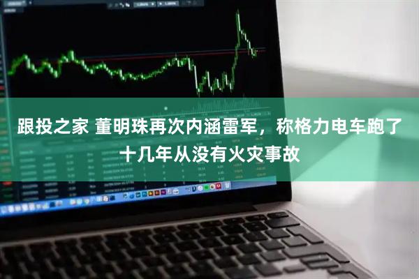 跟投之家 董明珠再次内涵雷军，称格力电车跑了十几年从没有火灾事故