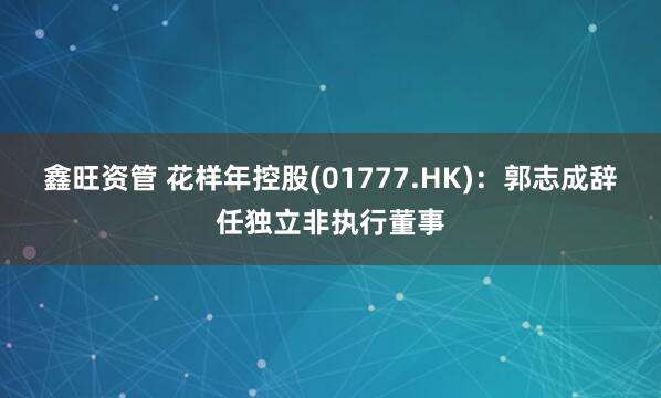 鑫旺资管 花样年控股(01777.HK)：郭志成辞任独立非执行董事