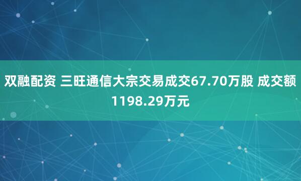 双融配资 三旺通信大宗交易成交67.70万股 成交额1198.29万元