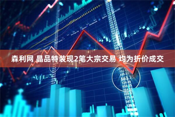 森利网 晶品特装现2笔大宗交易 均为折价成交