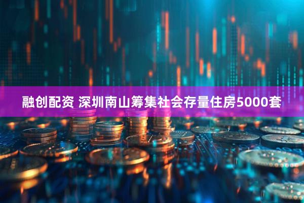 融创配资 深圳南山筹集社会存量住房5000套