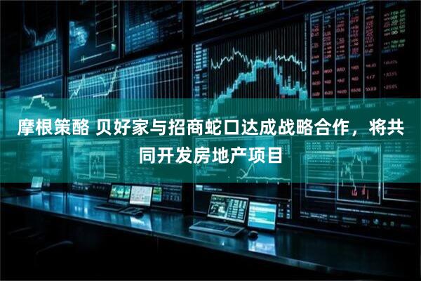 摩根策酪 贝好家与招商蛇口达成战略合作，将共同开发房地产项目