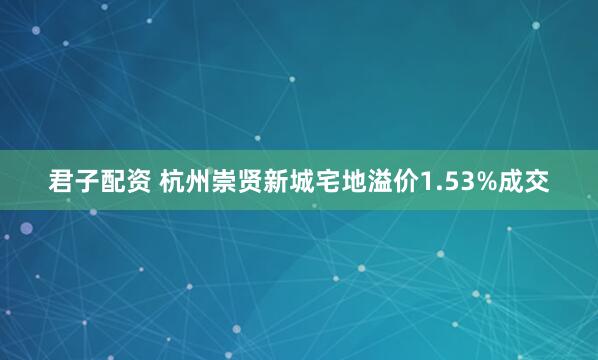 君子配资 杭州崇贤新城宅地溢价1.53%成交