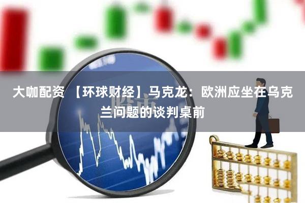 大咖配资 【环球财经】马克龙：欧洲应坐在乌克兰问题的谈判桌前