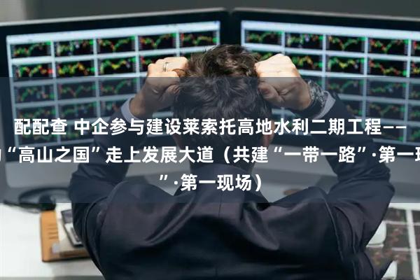 配配查 中企参与建设莱索托高地水利二期工程—— 助力“高山之国”走上发展大道（共建“一带一路”·第一现场）