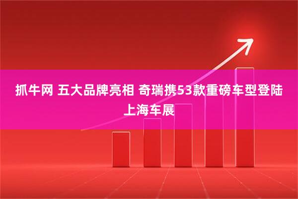 抓牛网 五大品牌亮相 奇瑞携53款重磅车型登陆上海车展