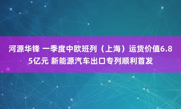 河源华锋 一季度中欧班列（上海）运货价值6.85亿元 新能源汽车出口专列顺利首发