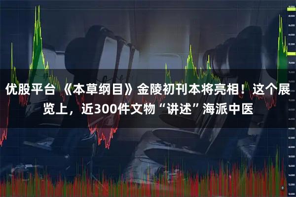 优股平台 《本草纲目》金陵初刊本将亮相！这个展览上，近300件文物“讲述”海派中医