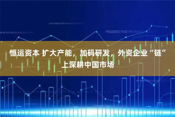 恒运资本 扩大产能，加码研发，外资企业“链”上深耕中国市场