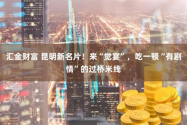 汇金财富 昆明新名片！来“觉宴”，吃一顿“有剧情”的过桥米线