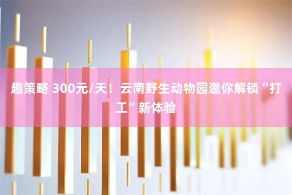 趣策略 300元/天！云南野生动物园邀你解锁“打工”新体验