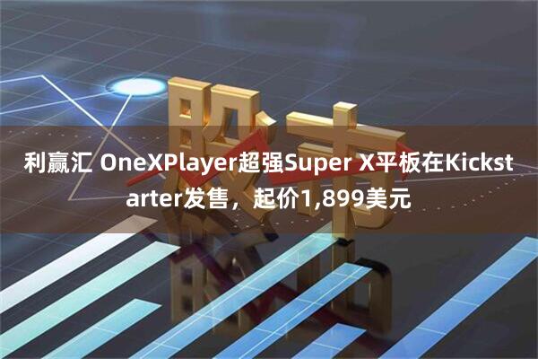 利赢汇 OneXPlayer超强Super X平板在Kickstarter发售，起价1,899美元