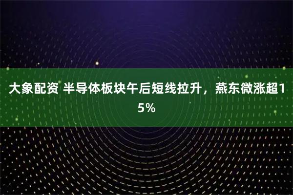 大象配资 半导体板块午后短线拉升，燕东微涨超15%
