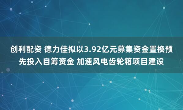 创利配资 德力佳拟以3.92亿元募集资金置换预先投入自筹资金 加速风电齿轮箱项目建设