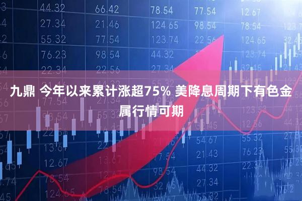 九鼎 今年以来累计涨超75% 美降息周期下有色金属行情可期