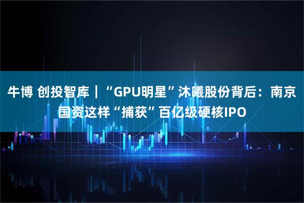 牛博 创投智库｜“GPU明星”沐曦股份背后：南京国资这样“捕获”百亿级硬核IPO