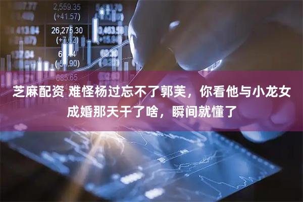 芝麻配资 难怪杨过忘不了郭芙，你看他与小龙女成婚那天干了啥，瞬间就懂了