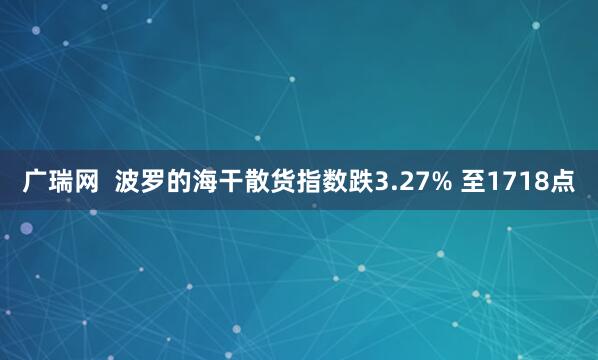 广瑞网  波罗的海干散货指数跌3.27% 至1718点