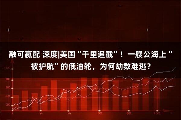 融可赢配 深度|美国“千里追截”！一艘公海上“被护航”的俄油轮，为何劫数难逃？