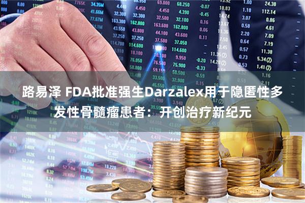 路易泽 FDA批准强生Darzalex用于隐匿性多发性骨髓瘤患者：开创治疗新纪元